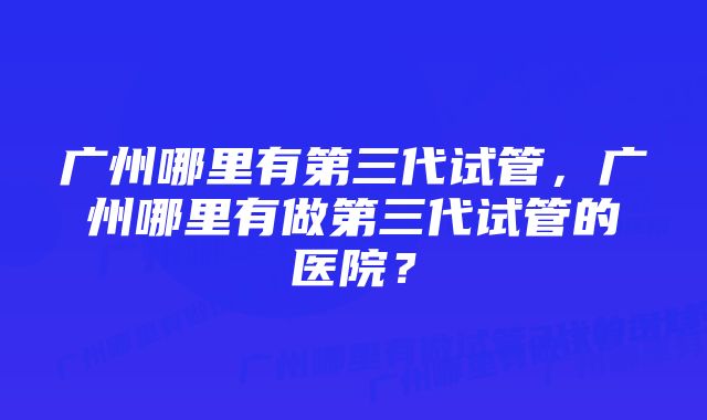 广州哪里有第三代试管，广州哪里有做第三代试管的医院？