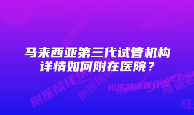 马来西亚第三代试管机构详情如何附在医院？