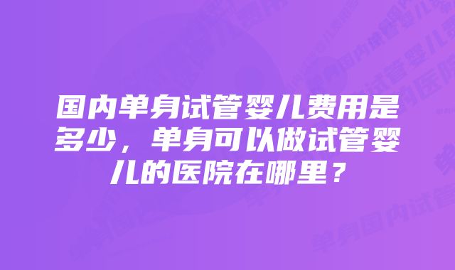 国内单身试管婴儿费用是多少，单身可以做试管婴儿的医院在哪里？