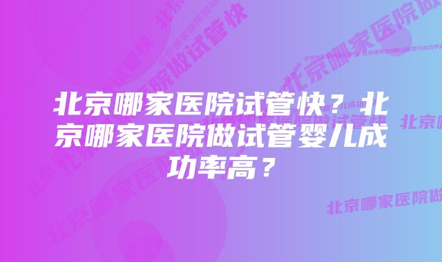 北京哪家医院试管快？北京哪家医院做试管婴儿成功率高？