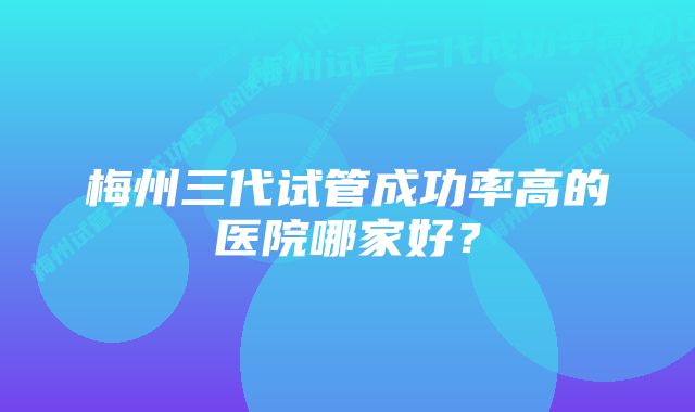 梅州三代试管成功率高的医院哪家好？