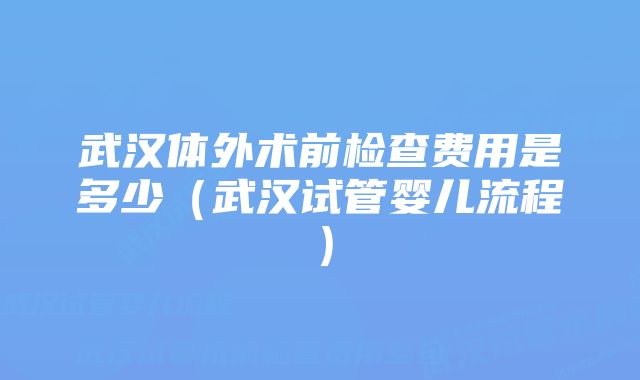 武汉体外术前检查费用是多少（武汉试管婴儿流程）