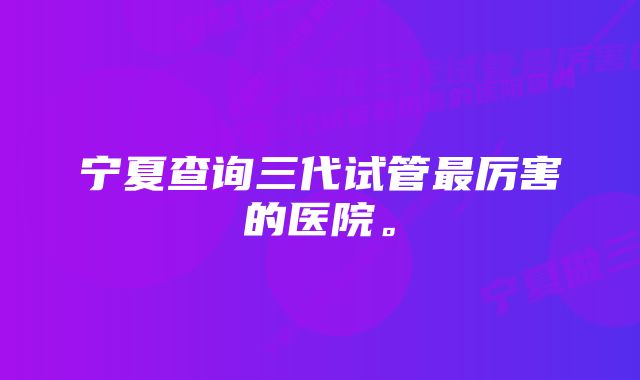 宁夏查询三代试管最厉害的医院。