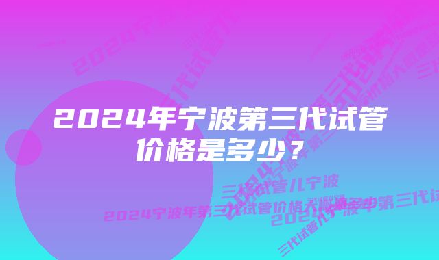 2024年宁波第三代试管价格是多少？