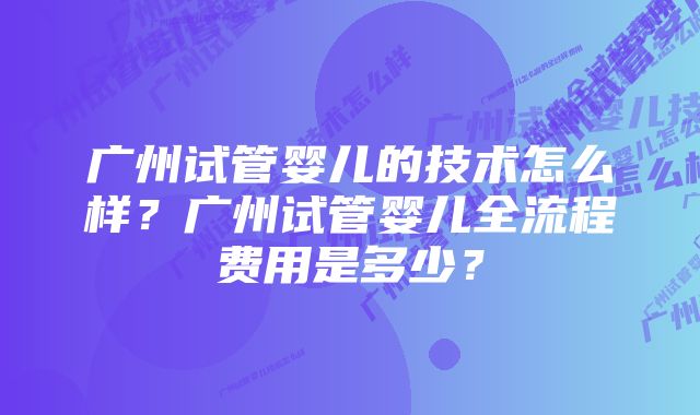 广州试管婴儿的技术怎么样？广州试管婴儿全流程费用是多少？