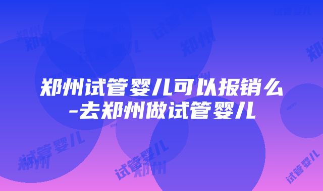 郑州试管婴儿可以报销么-去郑州做试管婴儿