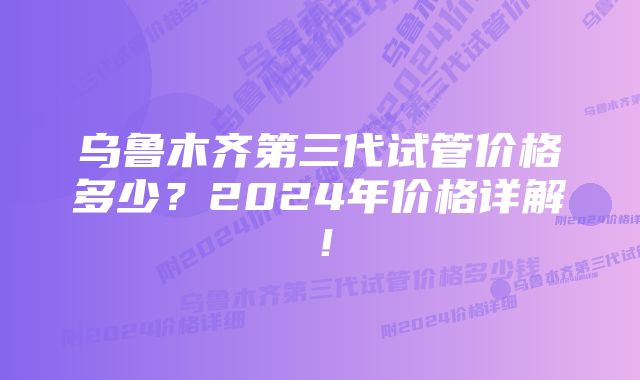 乌鲁木齐第三代试管价格多少？2024年价格详解！