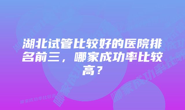 湖北试管比较好的医院排名前三，哪家成功率比较高？