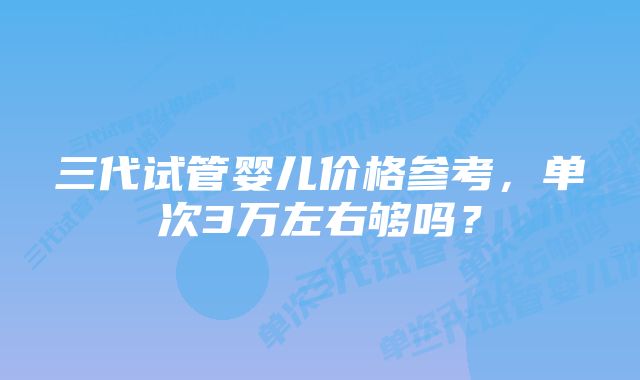 三代试管婴儿价格参考，单次3万左右够吗？