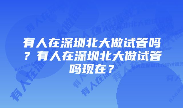 有人在深圳北大做试管吗？有人在深圳北大做试管吗现在？