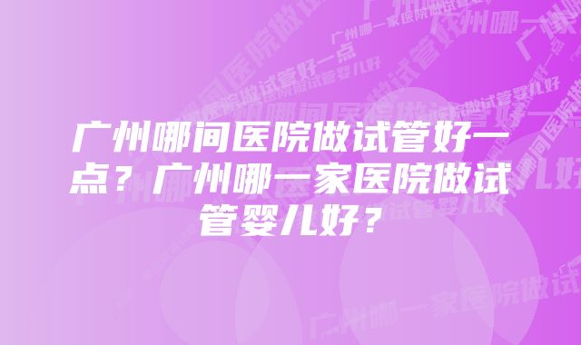 广州哪间医院做试管好一点？广州哪一家医院做试管婴儿好？