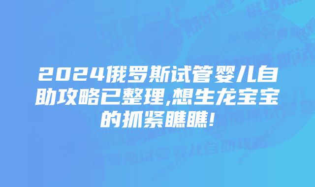 2024俄罗斯试管婴儿自助攻略已整理,想生龙宝宝的抓紧瞧瞧!