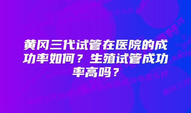 黄冈三代试管在医院的成功率如何？生殖试管成功率高吗？