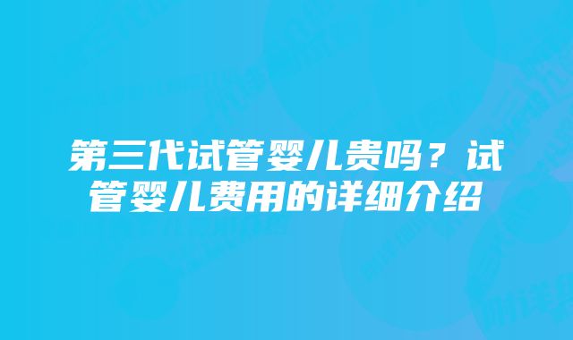 第三代试管婴儿贵吗？试管婴儿费用的详细介绍