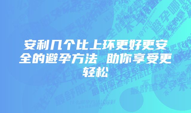 安利几个比上环更好更安全的避孕方法 助你享受更轻松