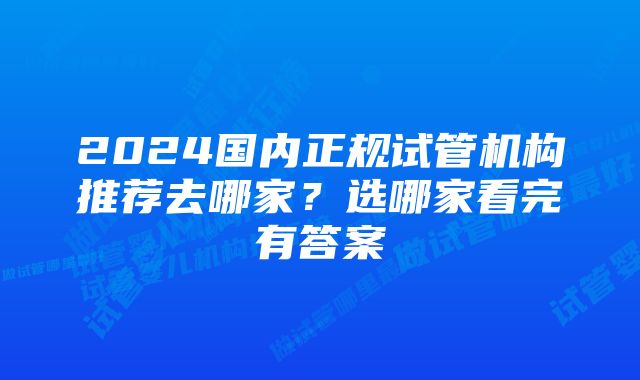 2024国内正规试管机构推荐去哪家？选哪家看完有答案