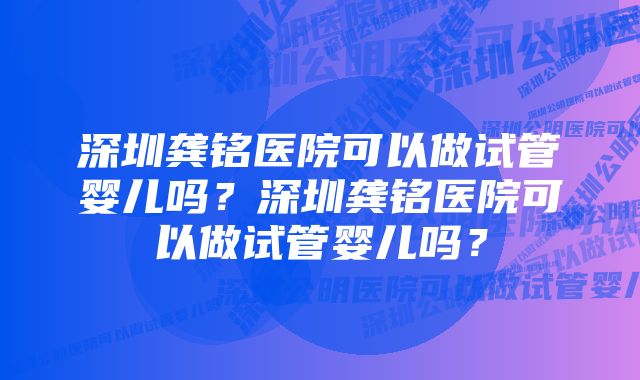 深圳龚铭医院可以做试管婴儿吗？深圳龚铭医院可以做试管婴儿吗？