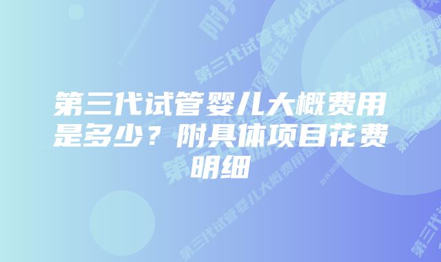 第三代试管婴儿大概费用是多少？附具体项目花费明细