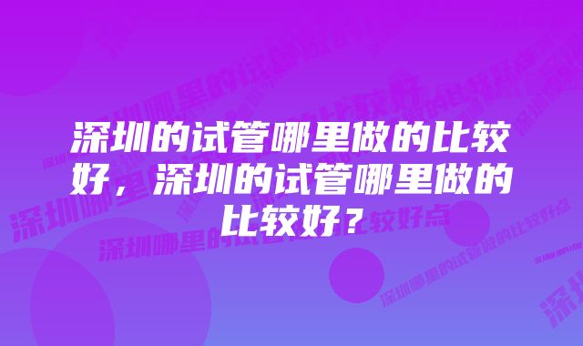 深圳的试管哪里做的比较好，深圳的试管哪里做的比较好？