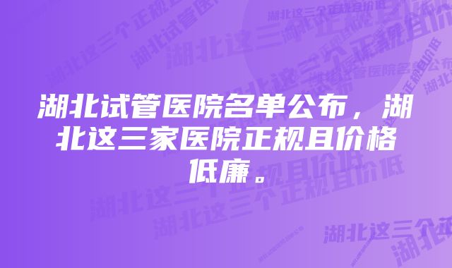 湖北试管医院名单公布，湖北这三家医院正规且价格低廉。