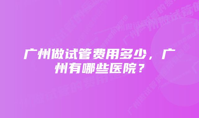 广州做试管费用多少，广州有哪些医院？