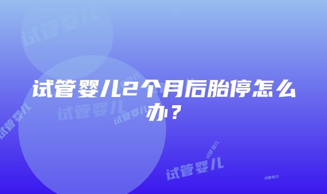 试管婴儿2个月后胎停怎么办？