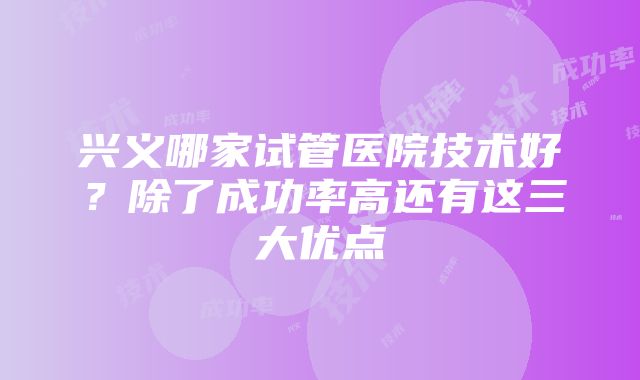 兴义哪家试管医院技术好？除了成功率高还有这三大优点