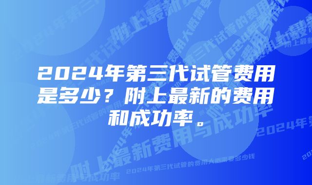 2024年第三代试管费用是多少？附上最新的费用和成功率。