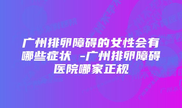 广州排卵障碍的女性会有哪些症状 -广州排卵障碍医院哪家正规