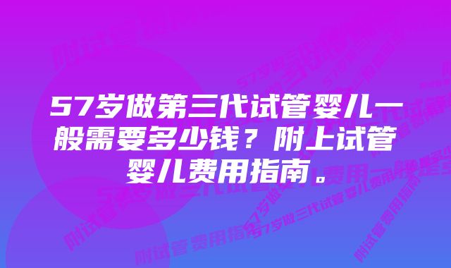 57岁做第三代试管婴儿一般需要多少钱？附上试管婴儿费用指南。