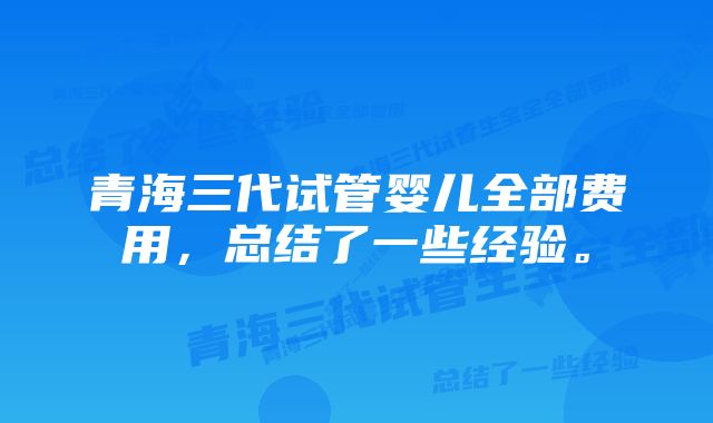 青海三代试管婴儿全部费用，总结了一些经验。