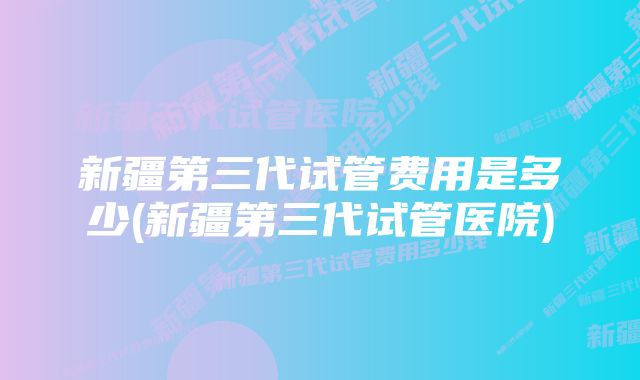 新疆第三代试管费用是多少(新疆第三代试管医院)