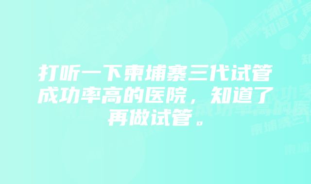 打听一下柬埔寨三代试管成功率高的医院，知道了再做试管。