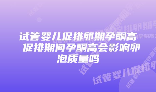 试管婴儿促排卵期孕酮高 促排期间孕酮高会影响卵泡质量吗