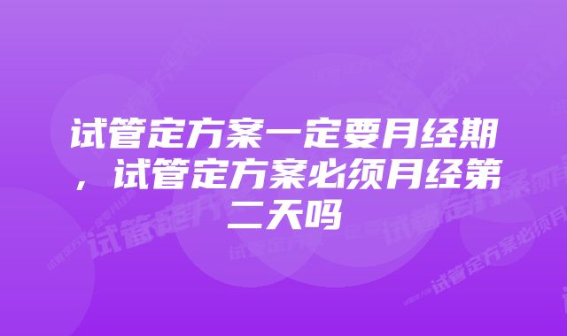 试管定方案一定要月经期，试管定方案必须月经第二天吗