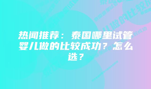 热闻推荐：泰国哪里试管婴儿做的比较成功？怎么选？