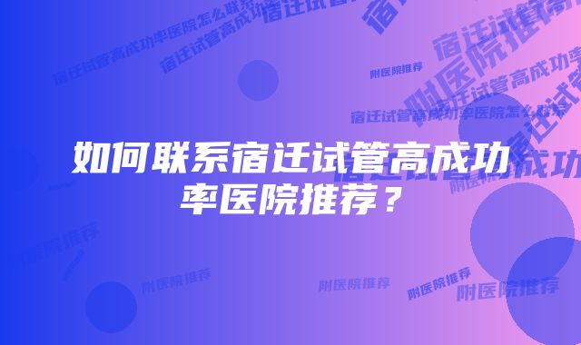 如何联系宿迁试管高成功率医院推荐？