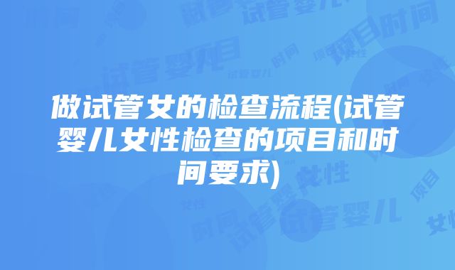 做试管女的检查流程(试管婴儿女性检查的项目和时间要求)