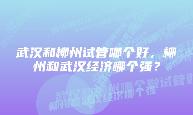 武汉和柳州试管哪个好，柳州和武汉经济哪个强？