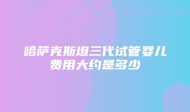 哈萨克斯坦三代试管婴儿费用大约是多少