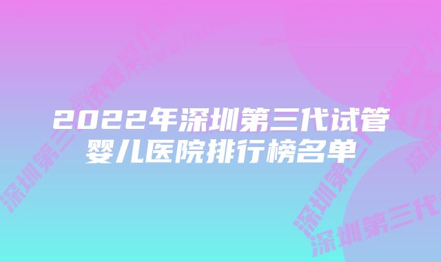 2022年深圳第三代试管婴儿医院排行榜名单