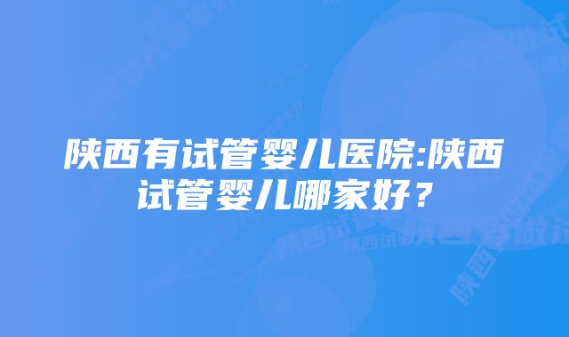 陕西有试管婴儿医院:陕西试管婴儿哪家好？