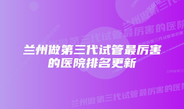 兰州做第三代试管最厉害的医院排名更新