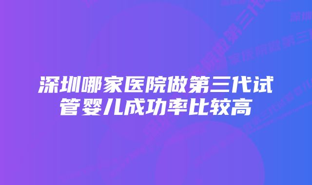 深圳哪家医院做第三代试管婴儿成功率比较高