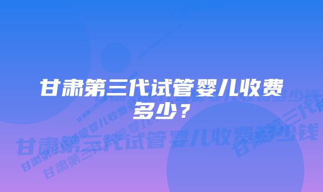 甘肃第三代试管婴儿收费多少？