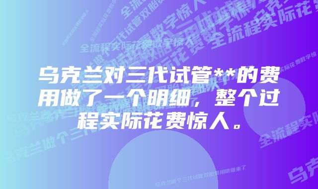 乌克兰对三代试管**的费用做了一个明细，整个过程实际花费惊人。