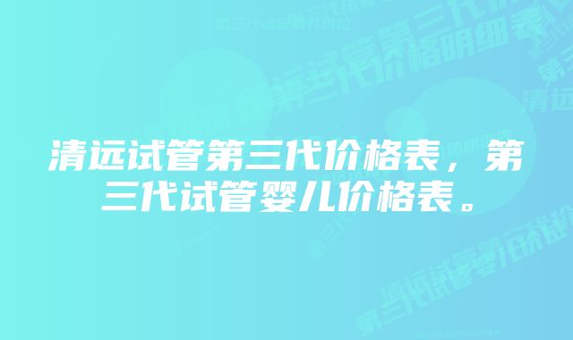 清远试管第三代价格表，第三代试管婴儿价格表。