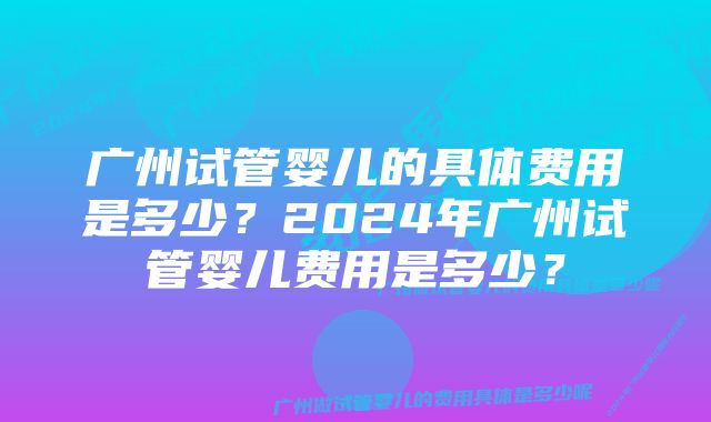 广州试管婴儿的具体费用是多少？2024年广州试管婴儿费用是多少？