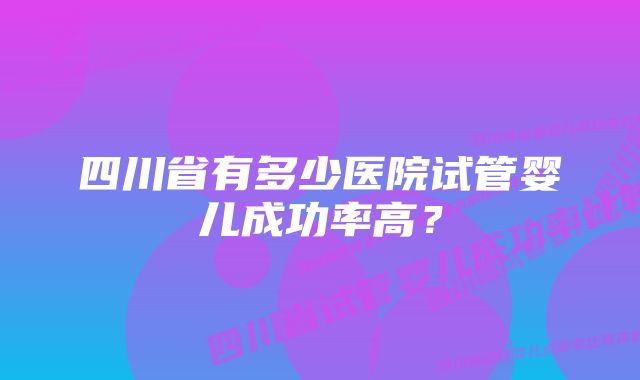 四川省有多少医院试管婴儿成功率高？