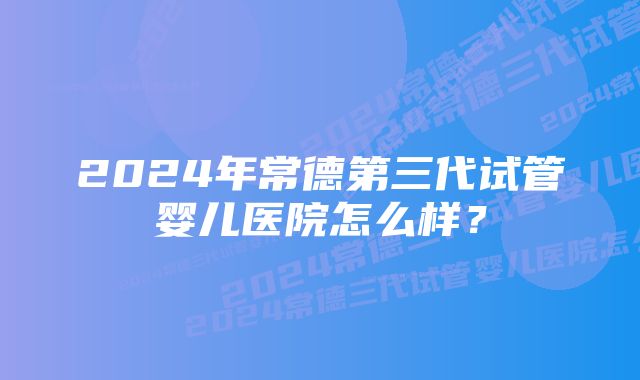 2024年常德第三代试管婴儿医院怎么样？